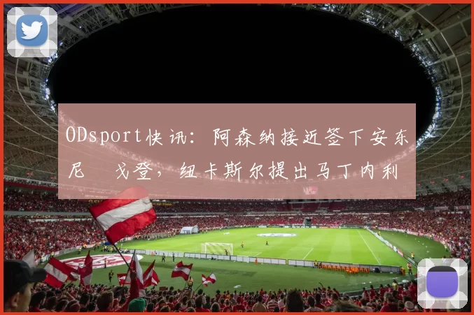 ODsport快讯：阿森纳接近签下安东尼・戈登，纽卡斯尔提出马丁内利交换条件_交易_球员_谈判