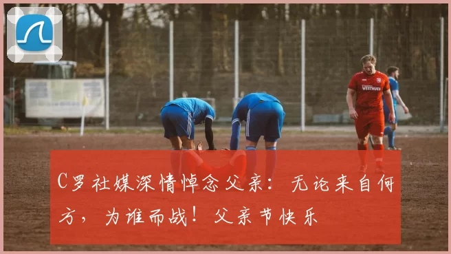 C罗社媒深情悼念父亲：无论来自何方，为谁而战！父亲节快乐️