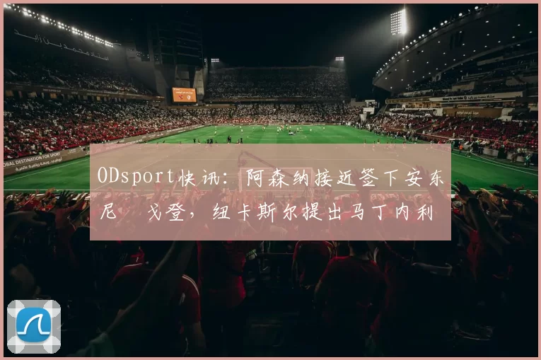 ODsport快讯:阿森纳接近签下安东尼・戈登,纽卡斯尔提出马丁内利交换条件_交易_球员_谈判