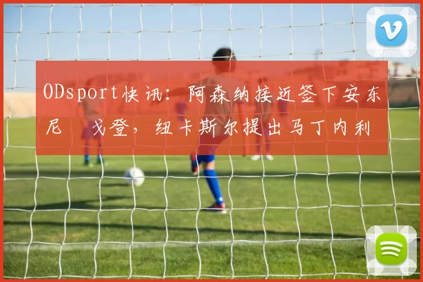ODsport快讯:阿森纳接近签下安东尼・戈登,纽卡斯尔提出马丁内利交换条件_交易_球员_谈判