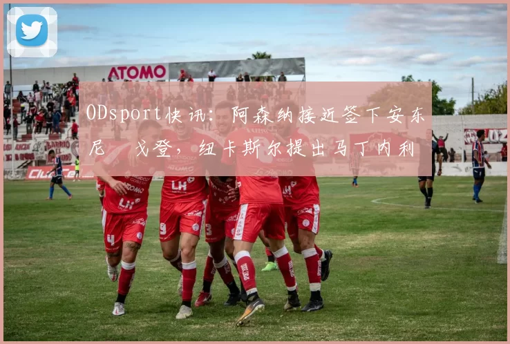 ODsport快讯：阿森纳接近签下安东尼・戈登，纽卡斯尔提出马丁内利交换条件_交易_球员_谈判