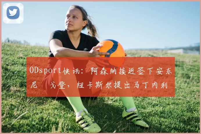 ODsport快讯:阿森纳接近签下安东尼・戈登,纽卡斯尔提出马丁内利交换条件_交易_球员_谈判
