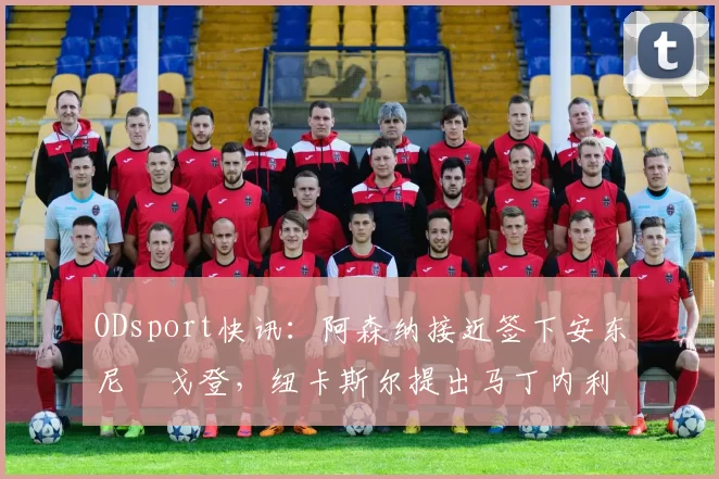 ODsport快讯：阿森纳接近签下安东尼・戈登，纽卡斯尔提出马丁内利交换条件_交易_球员_谈判