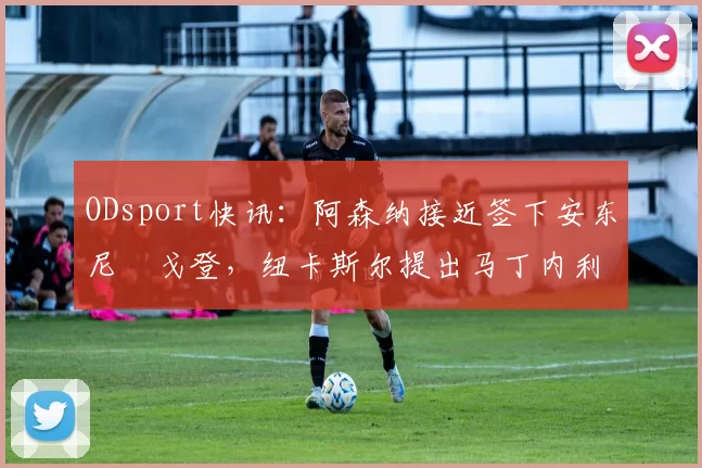 ODsport快讯：阿森纳接近签下安东尼・戈登，纽卡斯尔提出马丁内利交换条件_交易_球员_谈判