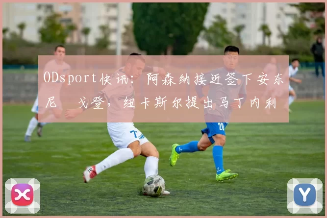 ODsport快讯:阿森纳接近签下安东尼・戈登,纽卡斯尔提出马丁内利交换条件_交易_球员_谈判