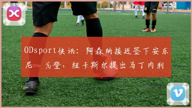 ODsport快讯：阿森纳接近签下安东尼・戈登，纽卡斯尔提出马丁内利交换条件_交易_球员_谈判