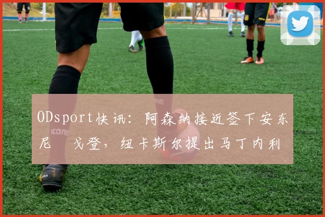 ODsport快讯:阿森纳接近签下安东尼・戈登,纽卡斯尔提出马丁内利交换条件_交易_球员_谈判