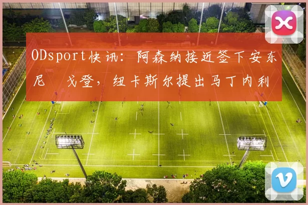 ODsport快讯:阿森纳接近签下安东尼・戈登,纽卡斯尔提出马丁内利交换条件_交易_球员_谈判