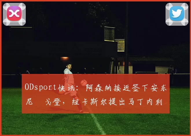 ODsport快讯:阿森纳接近签下安东尼・戈登,纽卡斯尔提出马丁内利交换条件_交易_球员_谈判