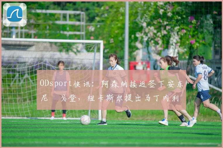 ODsport快讯:阿森纳接近签下安东尼・戈登,纽卡斯尔提出马丁内利交换条件_交易_球员_谈判