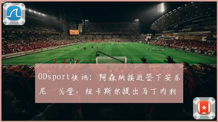 ODsport快讯:阿森纳接近签下安东尼・戈登,纽卡斯尔提出马丁内利交换条件_交易_球员_谈判