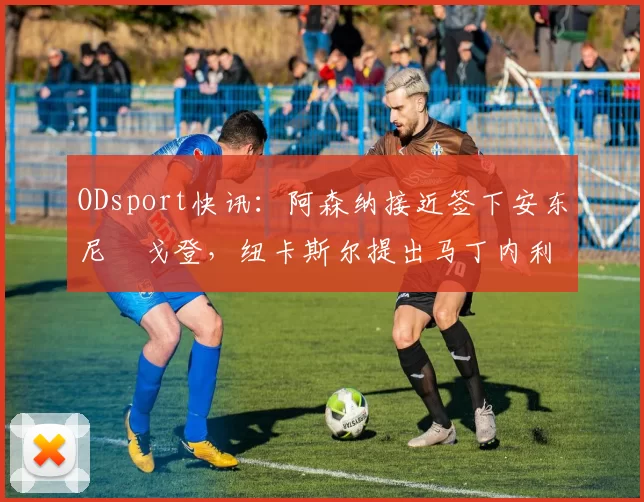 ODsport快讯:阿森纳接近签下安东尼・戈登,纽卡斯尔提出马丁内利交换条件_交易_球员_谈判
