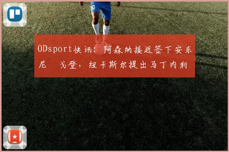 ODsport快讯：阿森纳接近签下安东尼・戈登，纽卡斯尔提出马丁内利交换条件_交易_球员_谈判