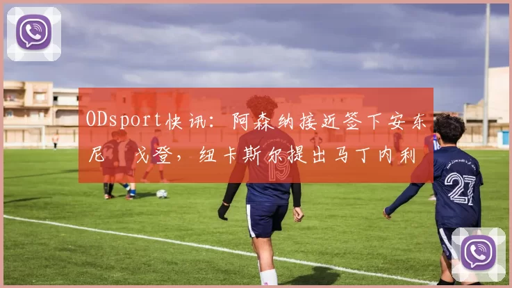 ODsport快讯：阿森纳接近签下安东尼・戈登，纽卡斯尔提出马丁内利交换条件_交易_球员_谈判