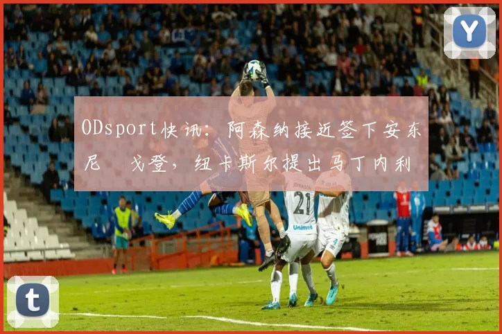 ODsport快讯:阿森纳接近签下安东尼・戈登,纽卡斯尔提出马丁内利交换条件_交易_球员_谈判