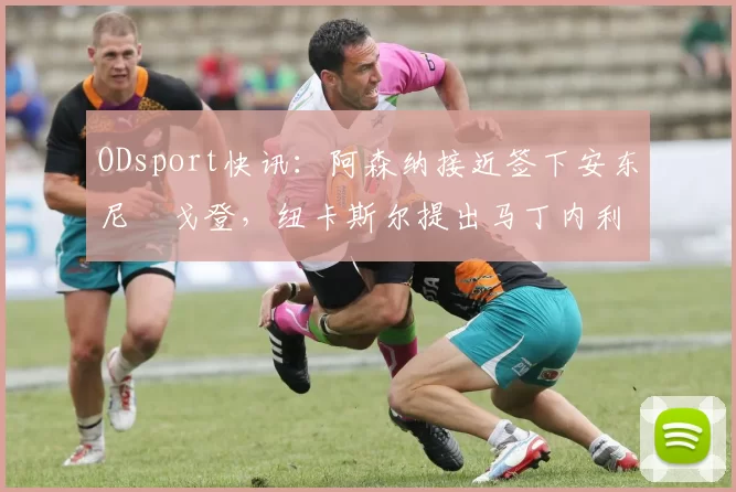 ODsport快讯：阿森纳接近签下安东尼・戈登，纽卡斯尔提出马丁内利交换条件_交易_球员_谈判