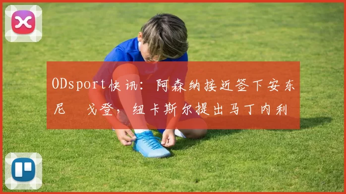 ODsport快讯：阿森纳接近签下安东尼・戈登，纽卡斯尔提出马丁内利交换条件_交易_球员_谈判