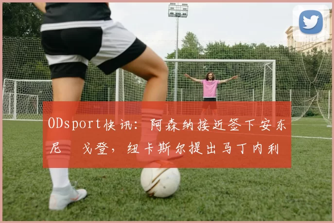 ODsport快讯：阿森纳接近签下安东尼・戈登，纽卡斯尔提出马丁内利交换条件_交易_球员_谈判