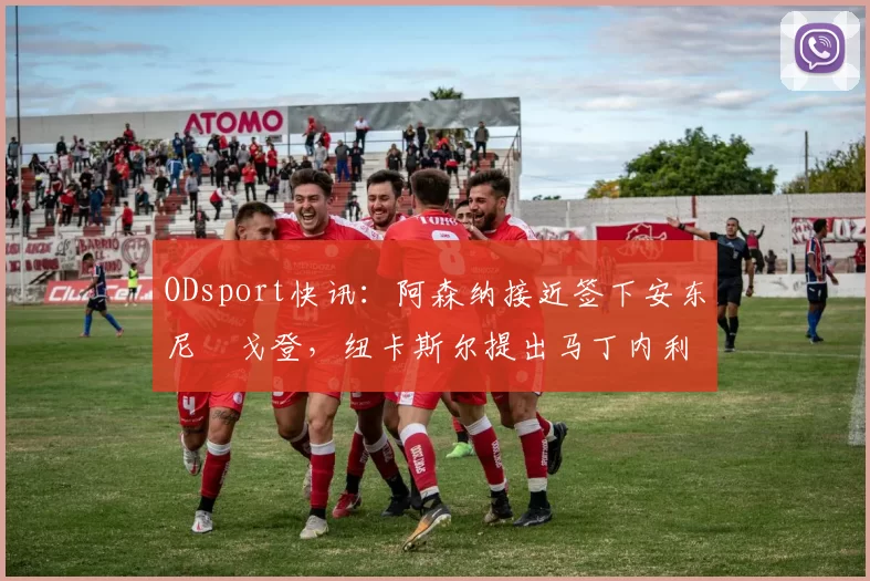 ODsport快讯：阿森纳接近签下安东尼・戈登，纽卡斯尔提出马丁内利交换条件_交易_球员_谈判