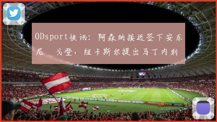 ODsport快讯：阿森纳接近签下安东尼・戈登，纽卡斯尔提出马丁内利交换条件_交易_球员_谈判