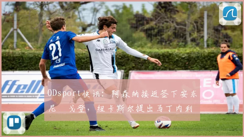 ODsport快讯：阿森纳接近签下安东尼・戈登，纽卡斯尔提出马丁内利交换条件_交易_球员_谈判