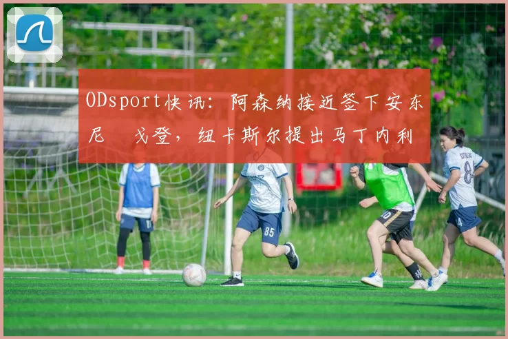 ODsport快讯:阿森纳接近签下安东尼・戈登,纽卡斯尔提出马丁内利交换条件_交易_球员_谈判