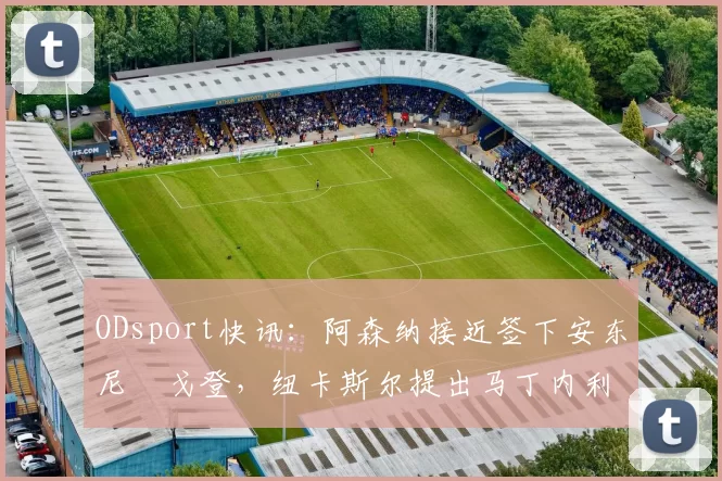 ODsport快讯：阿森纳接近签下安东尼・戈登，纽卡斯尔提出马丁内利交换条件_交易_球员_谈判