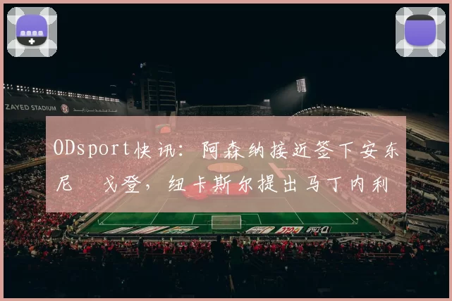 ODsport快讯:阿森纳接近签下安东尼・戈登,纽卡斯尔提出马丁内利交换条件_交易_球员_谈判