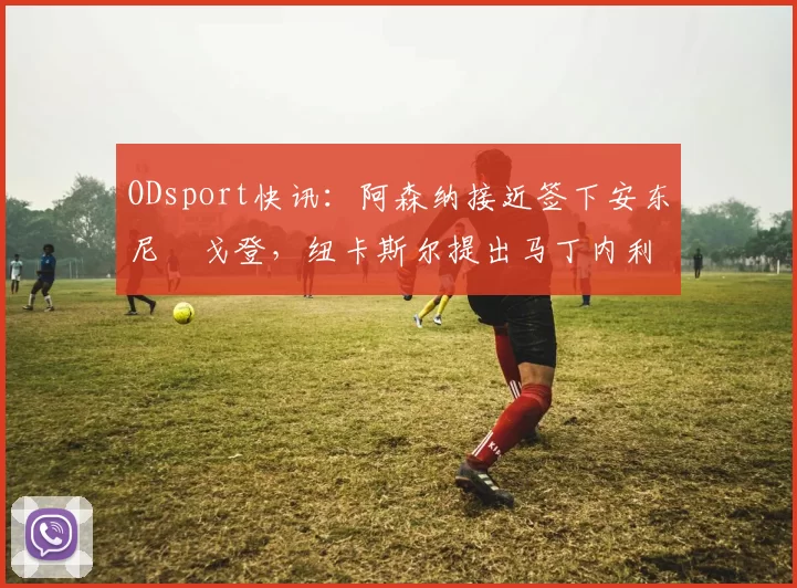 ODsport快讯:阿森纳接近签下安东尼・戈登,纽卡斯尔提出马丁内利交换条件_交易_球员_谈判