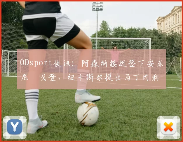 ODsport快讯：阿森纳接近签下安东尼・戈登，纽卡斯尔提出马丁内利交换条件_交易_球员_谈判
