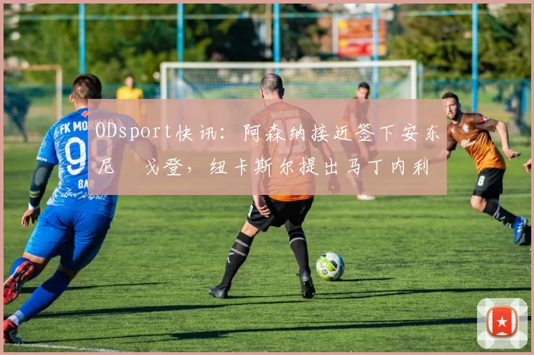 ODsport快讯：阿森纳接近签下安东尼・戈登，纽卡斯尔提出马丁内利交换条件_交易_球员_谈判
