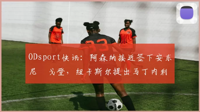 ODsport快讯：阿森纳接近签下安东尼・戈登，纽卡斯尔提出马丁内利交换条件_交易_球员_谈判