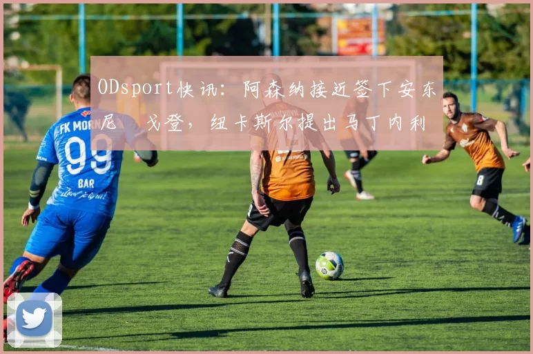ODsport快讯：阿森纳接近签下安东尼・戈登，纽卡斯尔提出马丁内利交换条件_交易_球员_谈判