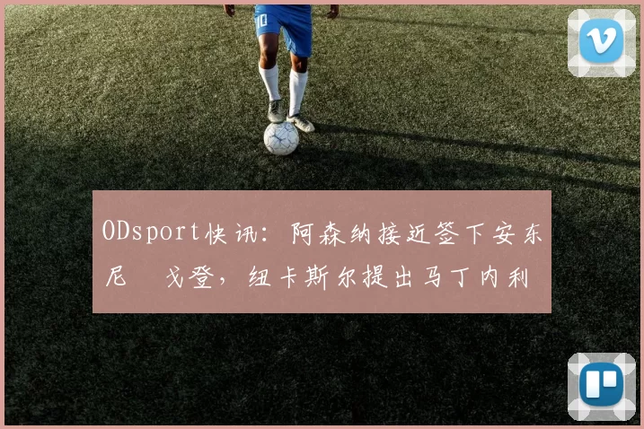 ODsport快讯：阿森纳接近签下安东尼・戈登，纽卡斯尔提出马丁内利交换条件_交易_球员_谈判
