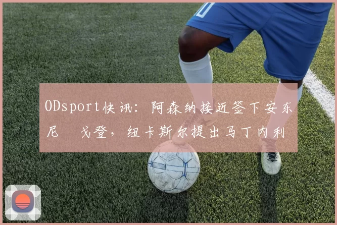ODsport快讯：阿森纳接近签下安东尼・戈登，纽卡斯尔提出马丁内利交换条件_交易_球员_谈判