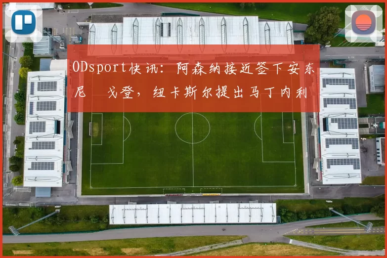 ODsport快讯：阿森纳接近签下安东尼・戈登，纽卡斯尔提出马丁内利交换条件_交易_球员_谈判