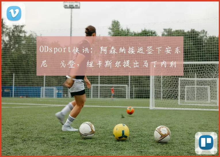 ODsport快讯：阿森纳接近签下安东尼・戈登，纽卡斯尔提出马丁内利交换条件_交易_球员_谈判