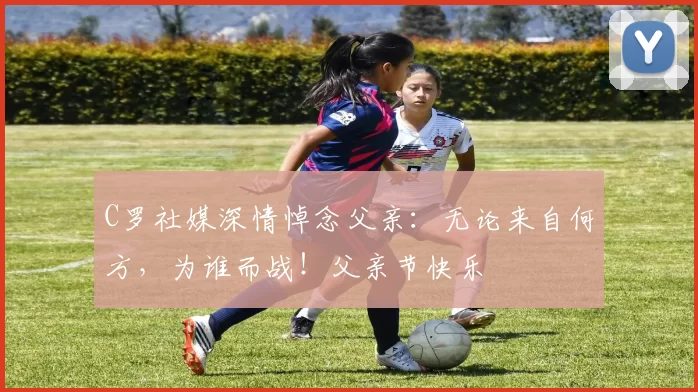 C罗社媒深情悼念父亲:无论来自何方,为谁而战!父亲节快乐️