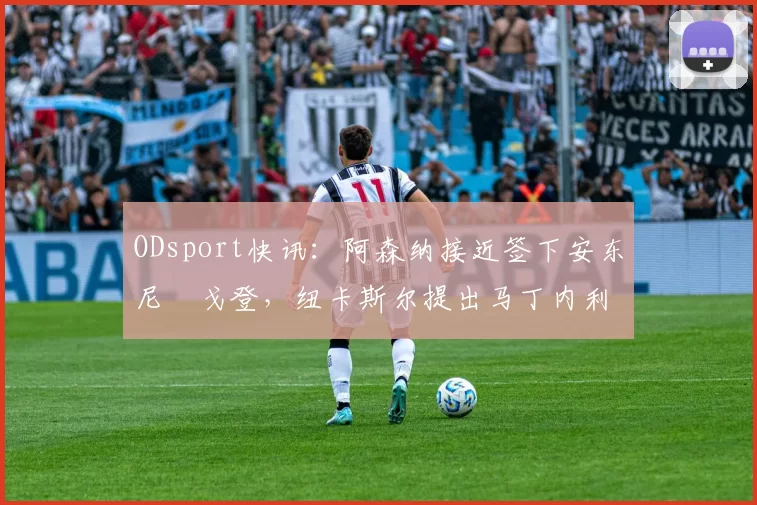 ODsport快讯:阿森纳接近签下安东尼・戈登,纽卡斯尔提出马丁内利交换条件_交易_球员_谈判