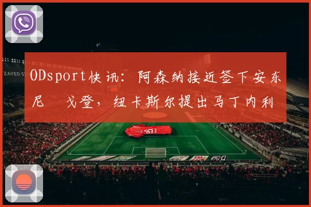 ODsport快讯:阿森纳接近签下安东尼・戈登,纽卡斯尔提出马丁内利交换条件_交易_球员_谈判