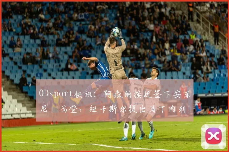 ODsport快讯：阿森纳接近签下安东尼・戈登，纽卡斯尔提出马丁内利交换条件_交易_球员_谈判