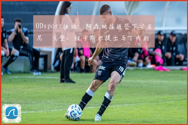 ODsport快讯:阿森纳接近签下安东尼・戈登,纽卡斯尔提出马丁内利交换条件_交易_球员_谈判