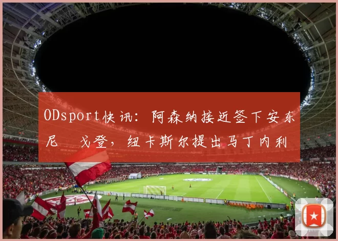 ODsport快讯：阿森纳接近签下安东尼・戈登，纽卡斯尔提出马丁内利交换条件_交易_球员_谈判