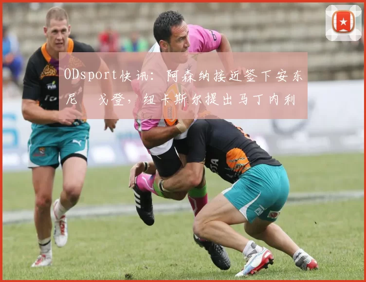 ODsport快讯:阿森纳接近签下安东尼・戈登,纽卡斯尔提出马丁内利交换条件_交易_球员_谈判
