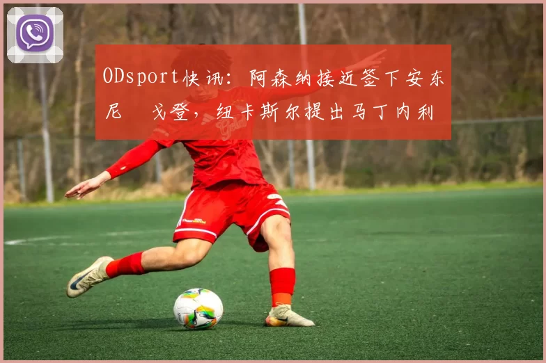 ODsport快讯:阿森纳接近签下安东尼・戈登,纽卡斯尔提出马丁内利交换条件_交易_球员_谈判
