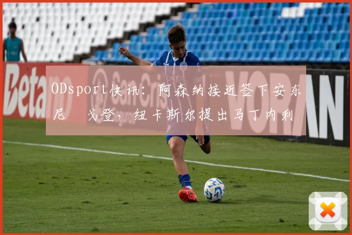 ODsport快讯:阿森纳接近签下安东尼・戈登,纽卡斯尔提出马丁内利交换条件_交易_球员_谈判