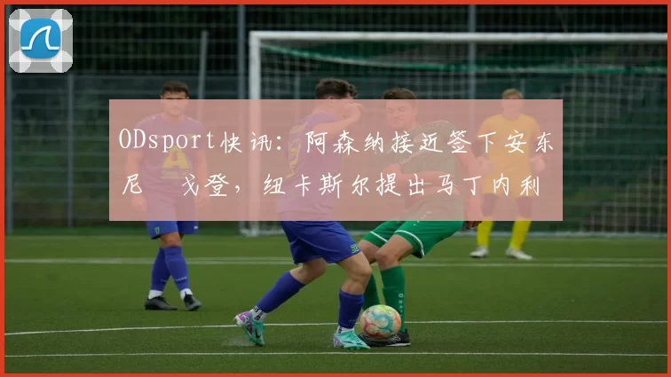 ODsport快讯：阿森纳接近签下安东尼・戈登，纽卡斯尔提出马丁内利交换条件_交易_球员_谈判