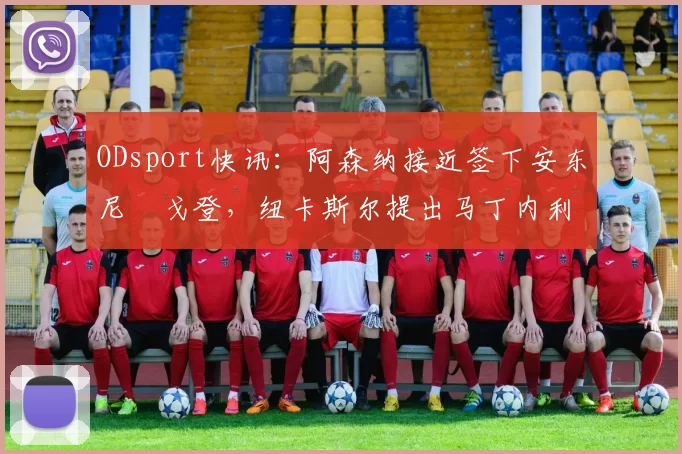 ODsport快讯：阿森纳接近签下安东尼・戈登，纽卡斯尔提出马丁内利交换条件_交易_球员_谈判