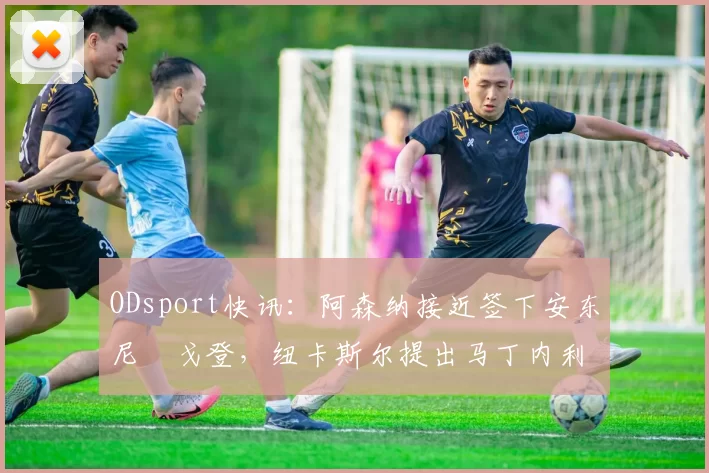 ODsport快讯:阿森纳接近签下安东尼・戈登,纽卡斯尔提出马丁内利交换条件_交易_球员_谈判
