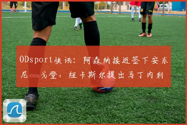 ODsport快讯：阿森纳接近签下安东尼・戈登，纽卡斯尔提出马丁内利交换条件_交易_球员_谈判